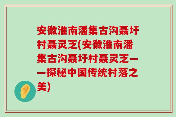 安徽淮南潘集古沟聂圩村聂灵芝(安徽淮南潘集古沟聂圩村聂灵芝——探秘中国传统村落之美)