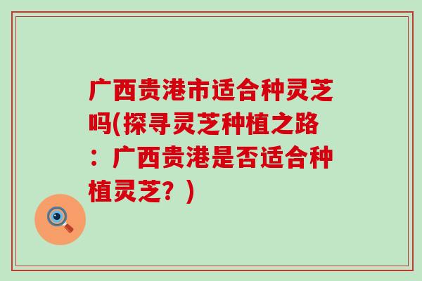 广西贵港市适合种灵芝吗(探寻灵芝种植之路：广西贵港是否适合种植灵芝？)