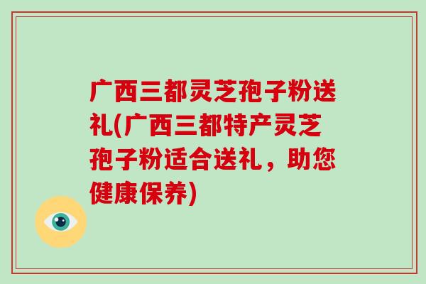 广西三都灵芝孢子粉送礼(广西三都特产灵芝孢子粉适合送礼，助您健康保养)