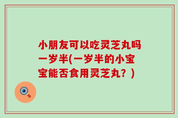 小朋友可以吃灵芝丸吗一岁半(一岁半的小宝宝能否食用灵芝丸？)