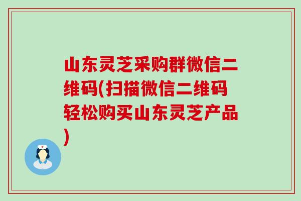 山东灵芝采购群微信二维码(扫描微信二维码轻松购买山东灵芝产品)