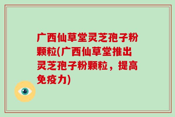 广西仙草堂灵芝孢子粉颗粒(广西仙草堂推出灵芝孢子粉颗粒，提高免疫力)