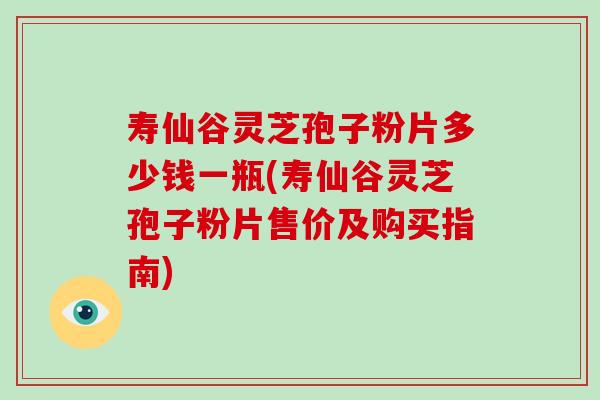 寿仙谷灵芝孢子粉片多少钱一瓶(寿仙谷灵芝孢子粉片售价及购买指南)