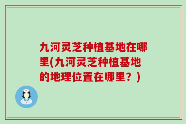 九河灵芝种植基地在哪里(九河灵芝种植基地的地理位置在哪里？)