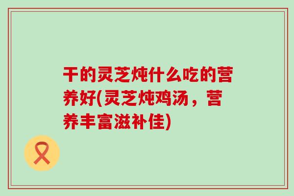 干的灵芝炖什么吃的营养好(灵芝炖鸡汤，营养丰富滋补佳)