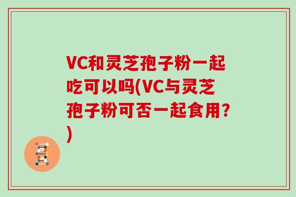 VC和灵芝孢子粉一起吃可以吗(VC与灵芝孢子粉可否一起食用？)