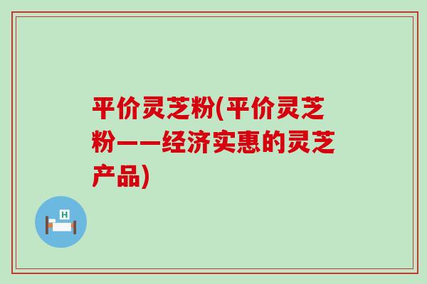 平价灵芝粉(平价灵芝粉——经济实惠的灵芝产品)