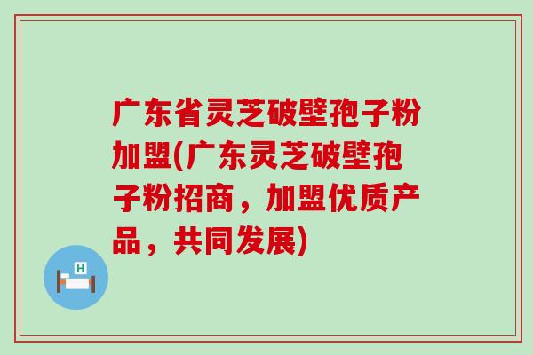 广东省灵芝破壁孢子粉加盟(广东灵芝破壁孢子粉招商，加盟优质产品，共同发展)