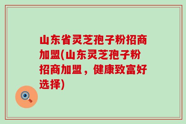 山东省灵芝孢子粉招商加盟(山东灵芝孢子粉招商加盟，健康致富好选择)