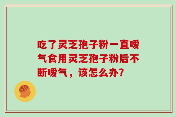 吃了灵芝孢子粉一直嗳气食用灵芝孢子粉后不断嗳气，该怎么办？