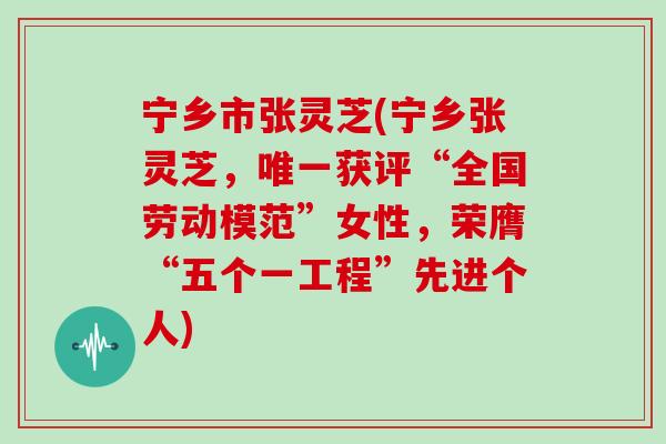 宁乡市张灵芝(宁乡张灵芝，获评“全国劳动模范”女性，荣膺“五个一工程”先进个人)