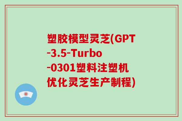 塑胶模型灵芝(GPT-3.5-Turbo-0301塑料注塑机优化灵芝生产制程)