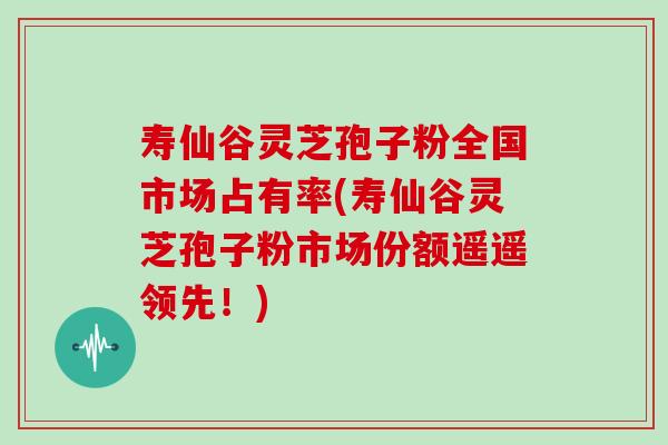 寿仙谷灵芝孢子粉全国市场占有率(寿仙谷灵芝孢子粉市场份额遥遥领先！)