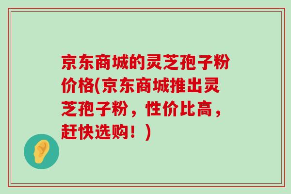 京东商城的灵芝孢子粉价格(京东商城推出灵芝孢子粉，性价比高，赶快选购！)