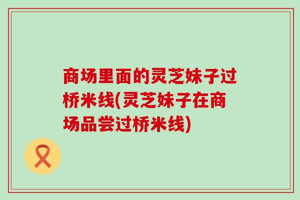 商场里面的灵芝妹子过桥米线(灵芝妹子在商场品尝过桥米线)