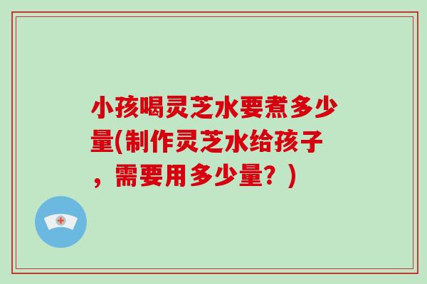 小孩喝灵芝水要煮多少量(制作灵芝水给孩子，需要用多少量？)