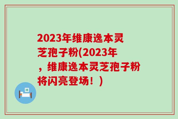 2023年维康逸本灵芝孢子粉(2023年，维康逸本灵芝孢子粉将闪亮登场！)