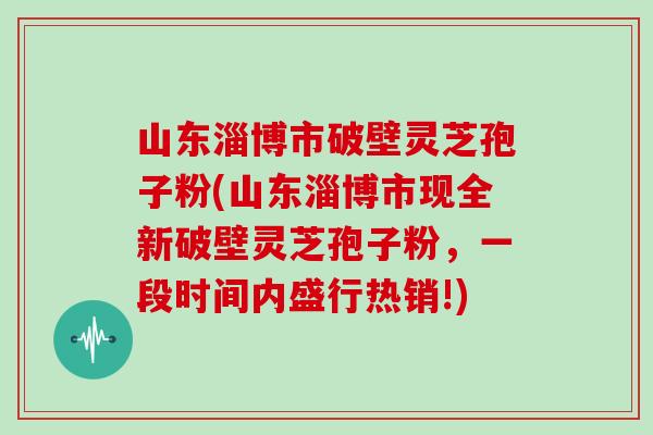 山东淄博市破壁灵芝孢子粉(山东淄博市现全新破壁灵芝孢子粉，一段时间内盛行热销!)