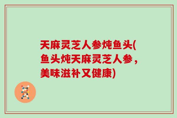 天麻灵芝人参炖鱼头(鱼头炖天麻灵芝人参，美味滋补又健康)