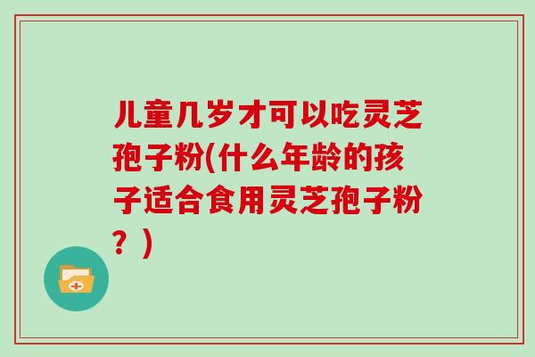 儿童几岁才可以吃灵芝孢子粉(什么年龄的孩子适合食用灵芝孢子粉？)