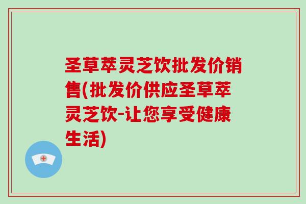 圣草萃灵芝饮批发价销售(批发价供应圣草萃灵芝饮-让您享受健康生活)