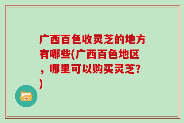 广西百色收灵芝的地方有哪些(广西百色地区，哪里可以购买灵芝？)