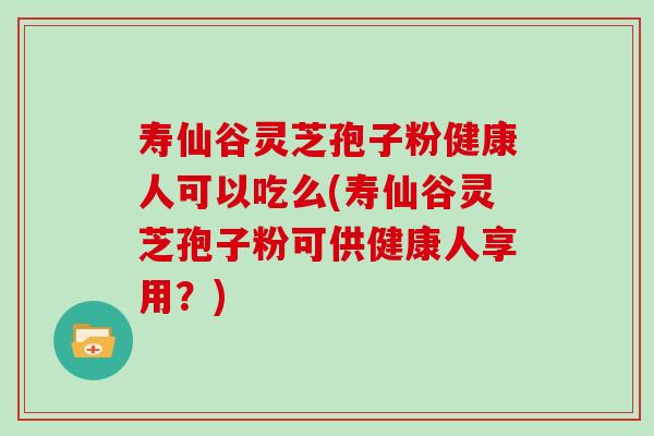 寿仙谷灵芝孢子粉健康人可以吃么(寿仙谷灵芝孢子粉可供健康人享用？)