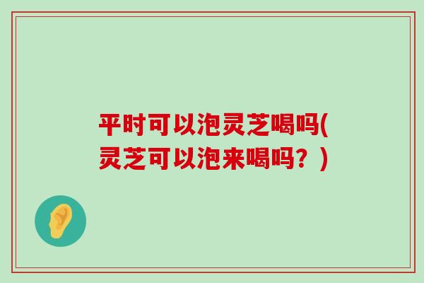 平时可以泡灵芝喝吗(灵芝可以泡来喝吗？)