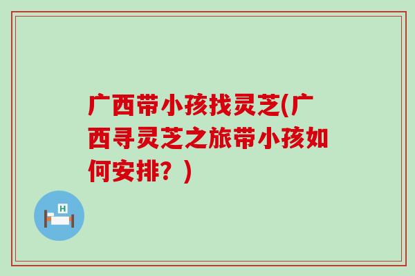 广西带小孩找灵芝(广西寻灵芝之旅带小孩如何安排？)