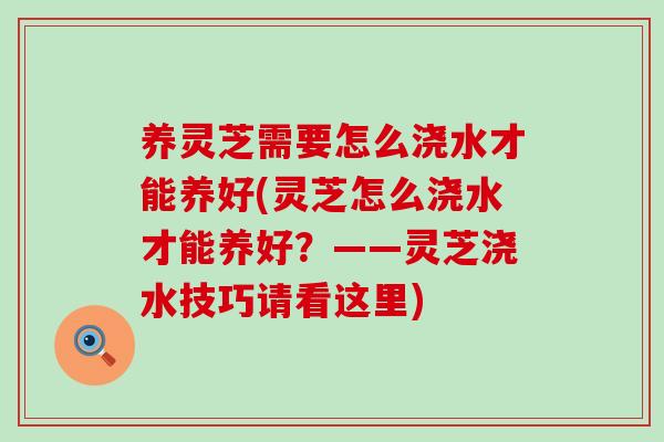 养灵芝需要怎么浇水才能养好(灵芝怎么浇水才能养好？——灵芝浇水技巧请看这里)