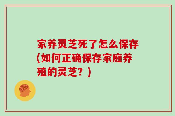 家养灵芝死了怎么保存(如何正确保存家庭养殖的灵芝？)