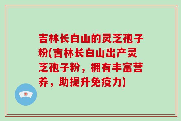 吉林长白山的灵芝孢子粉(吉林长白山出产灵芝孢子粉，拥有丰富营养，助提升免疫力)