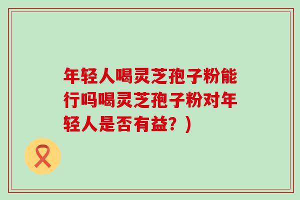 年轻人喝灵芝孢子粉能行吗喝灵芝孢子粉对年轻人是否有益？)