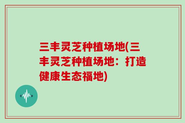 三丰灵芝种植场地(三丰灵芝种植场地：打造健康生态福地)