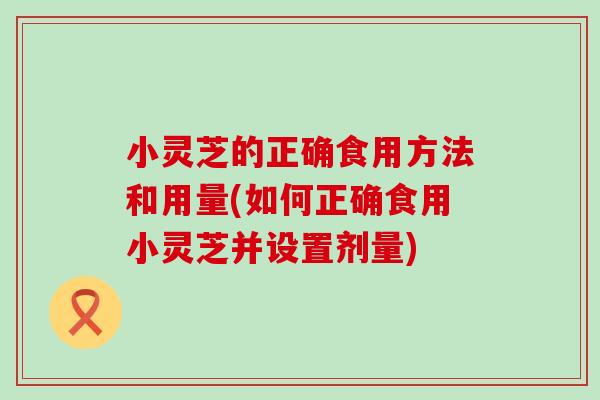 小灵芝的正确食用方法和用量(如何正确食用小灵芝并设置剂量)