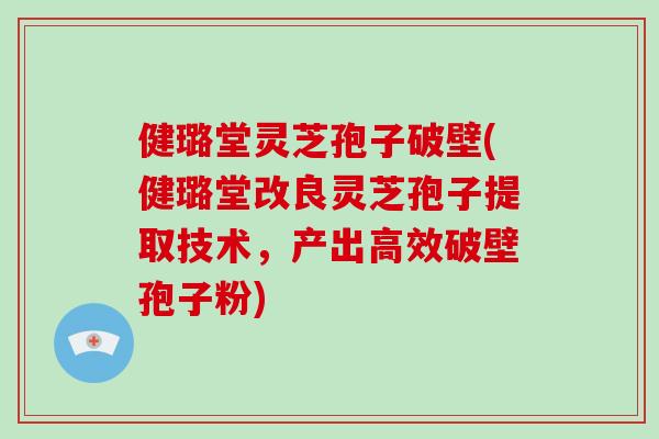 健璐堂灵芝孢子破壁(健璐堂改良灵芝孢子提取技术，产出高效破壁孢子粉)