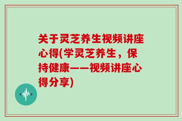 关于灵芝养生视频讲座心得(学灵芝养生，保持健康——视频讲座心得分享)