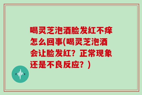 喝灵芝泡酒脸发红不痒怎么回事(喝灵芝泡酒会让脸发红？正常现象还是不良反应？)