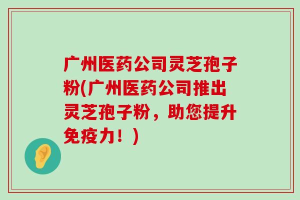 广州医药公司灵芝孢子粉(广州医药公司推出灵芝孢子粉，助您提升免疫力！)