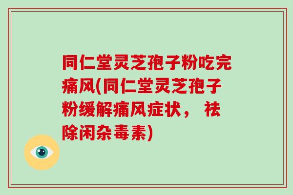 同仁堂灵芝孢子粉吃完痛风(同仁堂灵芝孢子粉缓解痛风症状， 祛除闲杂毒素)