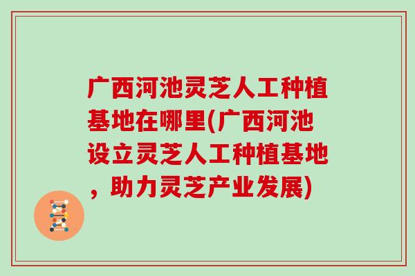 广西河池灵芝人工种植基地在哪里(广西河池设立灵芝人工种植基地，助力灵芝产业发展)