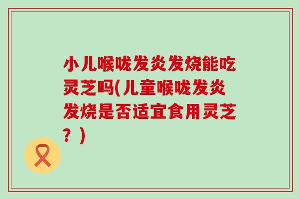 小儿喉咙发炎发烧能吃灵芝吗(儿童喉咙发炎发烧是否适宜食用灵芝？)