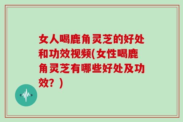 女人喝鹿角灵芝的好处和功效视频(女性喝鹿角灵芝有哪些好处及功效？)