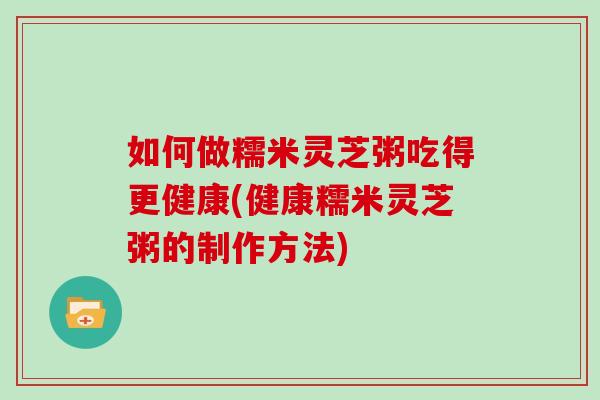 如何做糯米灵芝粥吃得更健康(健康糯米灵芝粥的制作方法)