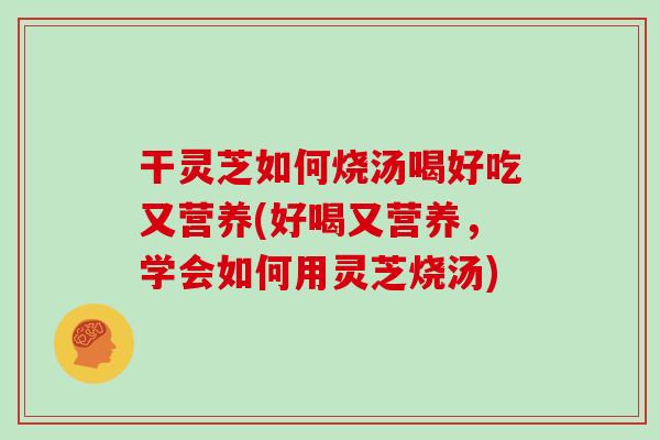 干灵芝如何烧汤喝好吃又营养(好喝又营养，学会如何用灵芝烧汤)