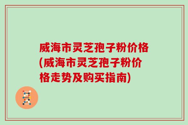 威海市灵芝孢子粉价格(威海市灵芝孢子粉价格走势及购买指南)