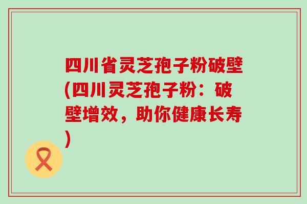 四川省灵芝孢子粉破壁(四川灵芝孢子粉：破壁增效，助你健康长寿)