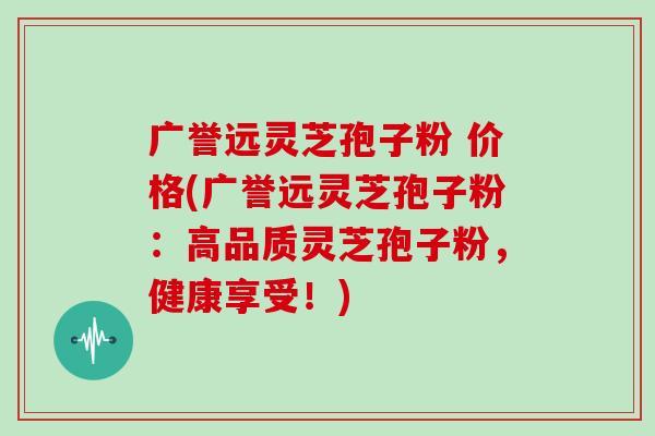 广誉远灵芝孢子粉 价格(广誉远灵芝孢子粉：高品质灵芝孢子粉，健康享受！)