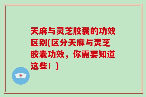 天麻与灵芝胶囊的功效区别(区分天麻与灵芝胶囊功效，你需要知道这些！)