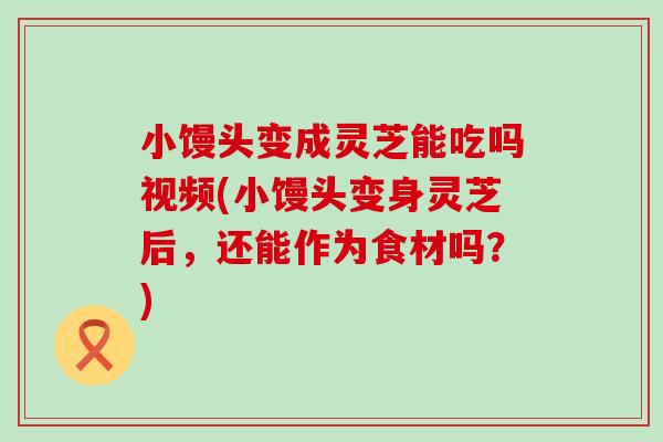 小馒头变成灵芝能吃吗视频(小馒头变身灵芝后，还能作为食材吗？)